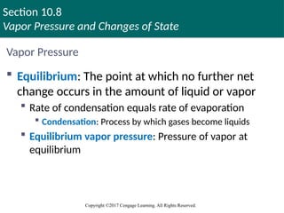 Section 10.8
Vapor Pressure and Changes of State
Copyright ©2017 Cengage Learning. All Rights Reserved.
Vapor Pressure
 Equilibrium: The point at which no further net
change occurs in the amount of liquid or vapor
 Rate of condensation equals rate of evaporation
 Condensation: Process by which gases become liquids
 Equilibrium vapor pressure: Pressure of vapor at
equilibrium
 