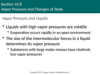 Section 10.8
Vapor Pressure and Changes of State
Copyright ©2017 Cengage Learning. All Rights Reserved.
Vapor Pressure and Liquids
 Liquids with high vapor pressures are volatile
 Evaporation occurs rapidly in an open environment
 The size of the intermolecular forces in a liquid
determines its vapor pressure
 Substances with large molar masses have relatively
low vapor pressures
 