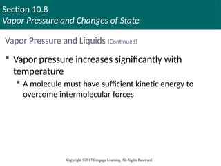 Section 10.8
Vapor Pressure and Changes of State
Copyright ©2017 Cengage Learning. All Rights Reserved.
Vapor Pressure and Liquids (Continued)
 Vapor pressure increases significantly with
temperature
 A molecule must have sufficient kinetic energy to
overcome intermolecular forces
 