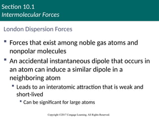 Section 10.1
Intermolecular Forces
Copyright ©2017 Cengage Learning. All Rights Reserved.
Copyright ©2017 Cengage Learning. All Rights Reserved.
London Dispersion Forces
 Forces that exist among noble gas atoms and
nonpolar molecules
 An accidental instantaneous dipole that occurs in
an atom can induce a similar dipole in a
neighboring atom
 Leads to an interatomic attraction that is weak and
short-lived
 Can be significant for large atoms
 