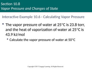 Section 10.8
Vapor Pressure and Changes of State
Copyright ©2017 Cengage Learning. All Rights Reserved.
Interactive Example 10.6 - Calculating Vapor Pressure
 The vapor pressure of water at 25°C is 23.8 torr,
and the heat of vaporization of water at 25°C is
43.9 kJ/mol
 Calculate the vapor pressure of water at 50°C
 