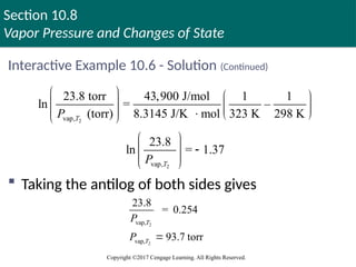 Section 10.8
Vapor Pressure and Changes of State
Copyright ©2017 Cengage Learning. All Rights Reserved.
Interactive Example 10.6 - Solution (Continued)
 Taking the antilog of both sides gives
2
vap,
23.8 torr 43,900 J/mol 1 1
ln = –
(torr) 8.3145 J/K mol 323 K 298 K
T
P
   
   
    
 
2
vap,
23.8
ln = 1.37
 
 
 
 
 
T
P
2
2
vap,
vap,
23.8
= 0.254
93.7 torr
T
T
P
P 
 