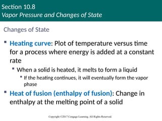 Section 10.8
Vapor Pressure and Changes of State
Copyright ©2017 Cengage Learning. All Rights Reserved.
Changes of State
 Heating curve: Plot of temperature versus time
for a process where energy is added at a constant
rate
 When a solid is heated, it melts to form a liquid
 If the heating continues, it will eventually form the vapor
phase
 Heat of fusion (enthalpy of fusion): Change in
enthalpy at the melting point of a solid
 