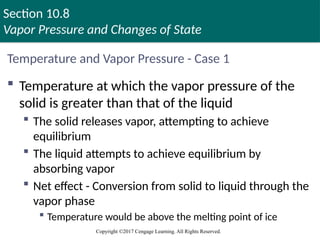 Section 10.8
Vapor Pressure and Changes of State
Copyright ©2017 Cengage Learning. All Rights Reserved.
Temperature and Vapor Pressure - Case 1
 Temperature at which the vapor pressure of the
solid is greater than that of the liquid
 The solid releases vapor, attempting to achieve
equilibrium
 The liquid attempts to achieve equilibrium by
absorbing vapor
 Net effect - Conversion from solid to liquid through the
vapor phase
 Temperature would be above the melting point of ice
 