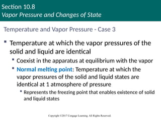 Section 10.8
Vapor Pressure and Changes of State
Copyright ©2017 Cengage Learning. All Rights Reserved.
Temperature and Vapor Pressure - Case 3
 Temperature at which the vapor pressures of the
solid and liquid are identical
 Coexist in the apparatus at equilibrium with the vapor
 Normal melting point: Temperature at which the
vapor pressures of the solid and liquid states are
identical at 1 atmosphere of pressure
 Represents the freezing point that enables existence of solid
and liquid states
 
