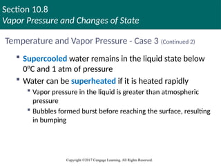 Section 10.8
Vapor Pressure and Changes of State
Copyright ©2017 Cengage Learning. All Rights Reserved.
Temperature and Vapor Pressure - Case 3 (Continued 2)
 Supercooled water remains in the liquid state below
0°C and 1 atm of pressure
 Water can be superheated if it is heated rapidly
 Vapor pressure in the liquid is greater than atmospheric
pressure
 Bubbles formed burst before reaching the surface, resulting
in bumping
 