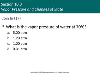 Section 10.8
Vapor Pressure and Changes of State
Copyright ©2017 Cengage Learning. All Rights Reserved.
Join In (17)
 What is the vapor pressure of water at 70°C?
a. 5.00 atm
b. 1.20 atm
c. 1.00 atm
d. 0.31 atm
 
