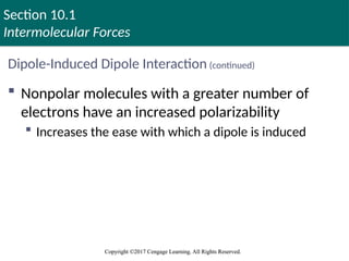 Section 10.1
Intermolecular Forces
Copyright ©2017 Cengage Learning. All Rights Reserved.
Copyright ©2017 Cengage Learning. All Rights Reserved.
Dipole-Induced Dipole Interaction (continued)
 Nonpolar molecules with a greater number of
electrons have an increased polarizability
 Increases the ease with which a dipole is induced
 