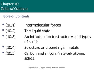 Chapter 10
Table of Contents
Copyright ©2017 Cengage Learning. All Rights Reserved.
Table of Contents
 (10.1) Intermolecular forces
 (10.2) The liquid state
 (10.3) An introduction to structures and types
of solids
 (10.4) Structure and bonding in metals
 (10.5) Carbon and silicon: Network atomic
solids
 