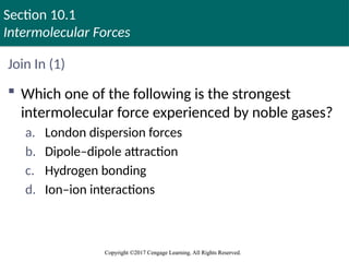 Section 10.1
Intermolecular Forces
Copyright ©2017 Cengage Learning. All Rights Reserved.
Copyright ©2017 Cengage Learning. All Rights Reserved.
Join In (1)
 Which one of the following is the strongest
intermolecular force experienced by noble gases?
a. London dispersion forces
b. Dipole–dipole attraction
c. Hydrogen bonding
d. Ion–ion interactions
 