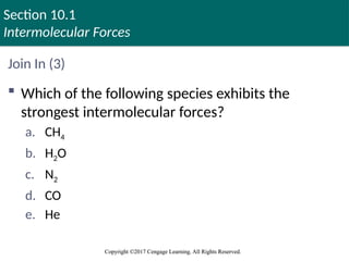 Section 10.1
Intermolecular Forces
Copyright ©2017 Cengage Learning. All Rights Reserved.
Copyright ©2017 Cengage Learning. All Rights Reserved.
Join In (3)
 Which of the following species exhibits the
strongest intermolecular forces?
a. CH4
b. H2O
c. N2
d. CO
e. He
 