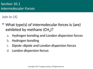 Section 10.1
Intermolecular Forces
Copyright ©2017 Cengage Learning. All Rights Reserved.
Copyright ©2017 Cengage Learning. All Rights Reserved.
Join In (4)
 What type(s) of intermolecular forces is (are)
exhibited by methane (CH4)?
a. Hydrogen bonding and London dispersion forces
b. Hydrogen bonding
c. Dipole–dipole and London dispersion forces
d. London dispersion forces
 