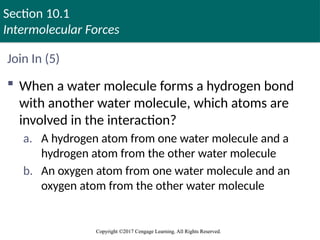Section 10.1
Intermolecular Forces
Copyright ©2017 Cengage Learning. All Rights Reserved.
Copyright ©2017 Cengage Learning. All Rights Reserved.
Join In (5)
 When a water molecule forms a hydrogen bond
with another water molecule, which atoms are
involved in the interaction?
a. A hydrogen atom from one water molecule and a
hydrogen atom from the other water molecule
b. An oxygen atom from one water molecule and an
oxygen atom from the other water molecule
 