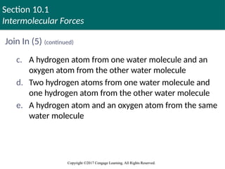 Section 10.1
Intermolecular Forces
Copyright ©2017 Cengage Learning. All Rights Reserved.
Copyright ©2017 Cengage Learning. All Rights Reserved.
Join In (5) (continued)
c. A hydrogen atom from one water molecule and an
oxygen atom from the other water molecule
d. Two hydrogen atoms from one water molecule and
one hydrogen atom from the other water molecule
e. A hydrogen atom and an oxygen atom from the same
water molecule
 
