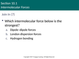 Section 10.1
Intermolecular Forces
Copyright ©2017 Cengage Learning. All Rights Reserved.
Copyright ©2017 Cengage Learning. All Rights Reserved.
Join In (7)
 Which intermolecular force below is the
strongest?
a. Dipole–dipole forces
b. London dispersion forces
c. Hydrogen bonding
 