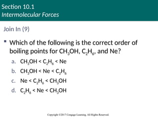 Section 10.1
Intermolecular Forces
Copyright ©2017 Cengage Learning. All Rights Reserved.
Copyright ©2017 Cengage Learning. All Rights Reserved.
Join In (9)
 Which of the following is the correct order of
boiling points for CH3OH, C2H6, and Ne?
a. CH3OH < C2H6 < Ne
b. CH3OH < Ne < C2H6
c. Ne < C2H6 < CH3OH
d. C2H6 < Ne < CH3OH
 
