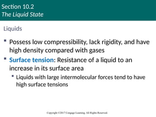 Section 10.2
The Liquid State
Copyright ©2017 Cengage Learning. All Rights Reserved.
Liquids
 Possess low compressibility, lack rigidity, and have
high density compared with gases
 Surface tension: Resistance of a liquid to an
increase in its surface area
 Liquids with large intermolecular forces tend to have
high surface tensions
Copyright © Cengage Learning. All rights reserved 31
 