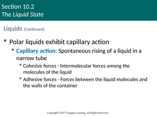 Section 10.2
The Liquid State
Copyright ©2017 Cengage Learning. All Rights Reserved.
Liquids (Continued)
 Polar liquids exhibit capillary action
 Capillary action: Spontaneous rising of a liquid in a
narrow tube
 Cohesive forces - Intermolecular forces among the
molecules of the liquid
 Adhesive forces - Forces between the liquid molecules and
the walls of the container
Copyright © Cengage Learning. All rights reserved 32
 