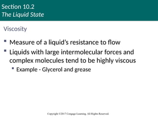 Section 10.2
The Liquid State
Copyright ©2017 Cengage Learning. All Rights Reserved.
Viscosity
 Measure of a liquid’s resistance to flow
 Liquids with large intermolecular forces and
complex molecules tend to be highly viscous
 Example - Glycerol and grease
Copyright © Cengage Learning. All rights reserved 35
 