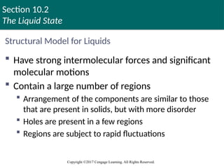 Section 10.2
The Liquid State
Copyright ©2017 Cengage Learning. All Rights Reserved.
Structural Model for Liquids
 Have strong intermolecular forces and significant
molecular motions
 Contain a large number of regions
 Arrangement of the components are similar to those
that are present in solids, but with more disorder
 Holes are present in a few regions
 Regions are subject to rapid fluctuations
 