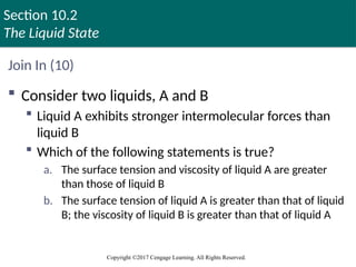 Section 10.2
The Liquid State
Copyright ©2017 Cengage Learning. All Rights Reserved.
Join In (10)
 Consider two liquids, A and B
 Liquid A exhibits stronger intermolecular forces than
liquid B
 Which of the following statements is true?
a. The surface tension and viscosity of liquid A are greater
than those of liquid B
b. The surface tension of liquid A is greater than that of liquid
B; the viscosity of liquid B is greater than that of liquid A
 