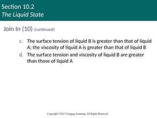 Section 10.2
The Liquid State
Copyright ©2017 Cengage Learning. All Rights Reserved.
Join In (10) (continued)
c. The surface tension of liquid B is greater than that of liquid
A; the viscosity of liquid A is greater than that of liquid B
d. The surface tension and viscosity of liquid B are greater
than those of liquid A
 