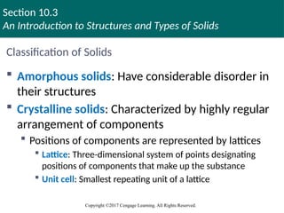 Section 10.3
An Introduction to Structures and Types of Solids
Copyright ©2017 Cengage Learning. All Rights Reserved.
Classification of Solids
 Amorphous solids: Have considerable disorder in
their structures
 Crystalline solids: Characterized by highly regular
arrangement of components
 Positions of components are represented by lattices
 Lattice: Three-dimensional system of points designating
positions of components that make up the substance
 Unit cell: Smallest repeating unit of a lattice
Copyright © Cengage Learning. All rights reserved 39
 