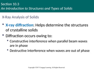 Section 10.3
An Introduction to Structures and Types of Solids
Copyright ©2017 Cengage Learning. All Rights Reserved.
X-Ray Analysis of Solids
 X-ray diffraction: Helps determine the structures
of crystalline solids
 Diffraction occurs owing to:
 Constructive interference when parallel beam waves
are in phase
 Destructive interference when waves are out of phase
 