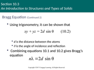 Section 10.3
An Introduction to Structures and Types of Solids
Copyright ©2017 Cengage Learning. All Rights Reserved.
Bragg Equation (Continued 2)
 Using trigonometry, it can be shown that
 d is the distance between the atoms
 θ is the angle of incidence and reflection
 Combining equations 10.1 and 10.2 gives Bragg’s
equation
+ = 2 sin θ (10.2)
xy yz d
λ 2 sin θ
n d

 