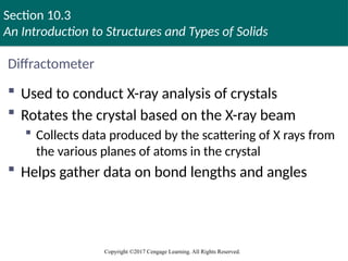 Section 10.3
An Introduction to Structures and Types of Solids
Copyright ©2017 Cengage Learning. All Rights Reserved.
Diffractometer
 Used to conduct X-ray analysis of crystals
 Rotates the crystal based on the X-ray beam
 Collects data produced by the scattering of X rays from
the various planes of atoms in the crystal
 Helps gather data on bond lengths and angles
 