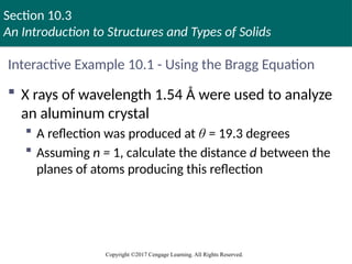 Section 10.3
An Introduction to Structures and Types of Solids
Copyright ©2017 Cengage Learning. All Rights Reserved.
Interactive Example 10.1 - Using the Bragg Equation
 X rays of wavelength 1.54 Å were used to analyze
an aluminum crystal
 A reflection was produced at θ = 19.3 degrees
 Assuming n = 1, calculate the distance d between the
planes of atoms producing this reflection
 