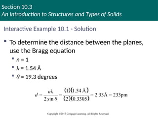 Section 10.3
An Introduction to Structures and Types of Solids
Copyright ©2017 Cengage Learning. All Rights Reserved.
Interactive Example 10.1 - Solution
 To determine the distance between the planes,
use the Bragg equation
 n = 1
 λ = 1.54 Å
 θ = 19.3 degrees
  
  
1 1.54 Å
λ
= = = 2.33Å = 233pm
2 sin 2 0.3305
n
d
θ
 