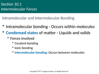 Section 10.1
Intermolecular Forces
Copyright ©2017 Cengage Learning. All Rights Reserved.
Copyright ©2017 Cengage Learning. All Rights Reserved.
Intramolecular and Intermolecular Bonding
 Intramolecular bonding - Occurs within molecules
 Condensed states of matter - Liquids and solids
 Forces involved
 Covalent bonding
 Ionic bonding
 Intermolecular bonding: Occurs between molecules
Copyright © Cengage Learning. All rights reserved 5
 