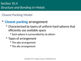 Section 10.4
Structure and Bonding in Metals
Copyright ©2017 Cengage Learning. All Rights Reserved.
Closest Packing Model
 Closest packing arrangement
 Characterized by layers of uniform hard spheres that
efficiently use available space
 Each sphere is surrounded by six others
 Types of arrangement
 The aba arrangement
 The abc arrangement
Copyright © Cengage Learning. All rights reserved 52
 