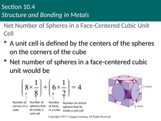 Section 10.4
Structure and Bonding in Metals
Copyright ©2017 Cengage Learning. All Rights Reserved.
Net Number of Spheres in a Face-Centered Cubic Unit
Cell
 A unit cell is defined by the centers of the spheres
on the corners of the cube
 Net number of spheres in a face-centered cubic
unit would be
1 1
8× + 6× = 4
8 2
   
   
   
Number of
corners in a
cube
Number of
spheres that
lie inside a
unit cell
Number
of faces
in a cube
Number of central
spheres that lie
inside a unit cell
 