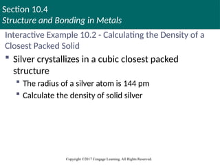 Section 10.4
Structure and Bonding in Metals
Copyright ©2017 Cengage Learning. All Rights Reserved.
Interactive Example 10.2 - Calculating the Density of a
Closest Packed Solid
 Silver crystallizes in a cubic closest packed
structure
 The radius of a silver atom is 144 pm
 Calculate the density of solid silver
 