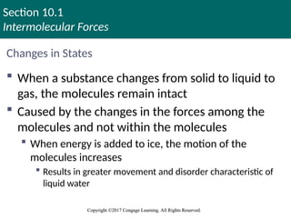 Section 10.1
Intermolecular Forces
Copyright ©2017 Cengage Learning. All Rights Reserved.
Copyright ©2017 Cengage Learning. All Rights Reserved.
Changes in States
 When a substance changes from solid to liquid to
gas, the molecules remain intact
 Caused by the changes in the forces among the
molecules and not within the molecules
 When energy is added to ice, the motion of the
molecules increases
 Results in greater movement and disorder characteristic of
liquid water
 