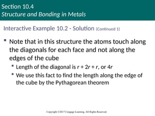 Section 10.4
Structure and Bonding in Metals
Copyright ©2017 Cengage Learning. All Rights Reserved.
Interactive Example 10.2 - Solution (Continued 1)
 Note that in this structure the atoms touch along
the diagonals for each face and not along the
edges of the cube
 Length of the diagonal is r + 2r + r, or 4r
 We use this fact to find the length along the edge of
the cube by the Pythagorean theorem
 