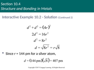 Section 10.4
Structure and Bonding in Metals
Copyright ©2017 Cengage Learning. All Rights Reserved.
Interactive Example 10.2 - Solution (Continued 2)
 
2
2 2
2 2
2 2
2
+ = 4
2 =16
= 8
= 8 = 8
d d r
d r
d r
d r r
 Since r = 144 pm for a silver atom,
  
= 144 pm 8 = 407 pm
d
 