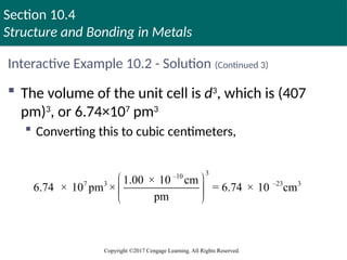 Section 10.4
Structure and Bonding in Metals
Copyright ©2017 Cengage Learning. All Rights Reserved.
Interactive Example 10.2 - Solution (Continued 3)
 The volume of the unit cell is d3
, which is (407
pm)3
, or 6.74×107
pm3
 Converting this to cubic centimeters,
3
–10
7 3 –23 3
1.00 × 10 cm
6.74 × 10 pm × = 6.74 × 10 cm
pm
 
 
 
 