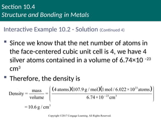 Section 10.4
Structure and Bonding in Metals
Copyright ©2017 Cengage Learning. All Rights Reserved.
Interactive Example 10.2 - Solution (Continued 4)
 Since we know that the net number of atoms in
the face-centered cubic unit cell is 4, we have 4
silver atoms contained in a volume of 6.74×10 –23
cm3
 Therefore, the density is
   
23
–23 3
3
4 atoms 107.9 g / mol 1mol / 6.022×10 atoms
mass
Density = =
volume 6.74×10 cm
=10.6 g / cm
 
 
 
 
 