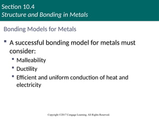 Section 10.4
Structure and Bonding in Metals
Copyright ©2017 Cengage Learning. All Rights Reserved.
Bonding Models for Metals
 A successful bonding model for metals must
consider:
 Malleability
 Ductility
 Efficient and uniform conduction of heat and
electricity
 