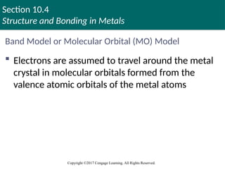 Section 10.4
Structure and Bonding in Metals
Copyright ©2017 Cengage Learning. All Rights Reserved.
Band Model or Molecular Orbital (MO) Model
 Electrons are assumed to travel around the metal
crystal in molecular orbitals formed from the
valence atomic orbitals of the metal atoms
Copyright © Cengage Learning. All rights reserved 68
 