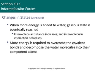 Section 10.1
Intermolecular Forces
Copyright ©2017 Cengage Learning. All Rights Reserved.
Copyright ©2017 Cengage Learning. All Rights Reserved.
Changes in States (Continued)
 When more energy is added to water, gaseous state is
eventually reached
 Intermolecular distance increases, and intermolecular
interaction decreases
 More energy is required to overcome the covalent
bonds and decompose the water molecules into their
component atoms
 
