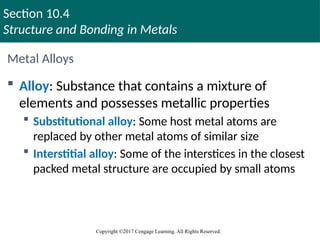 Section 10.4
Structure and Bonding in Metals
Copyright ©2017 Cengage Learning. All Rights Reserved.
Metal Alloys
 Alloy: Substance that contains a mixture of
elements and possesses metallic properties
 Substitutional alloy: Some host metal atoms are
replaced by other metal atoms of similar size
 Interstitial alloy: Some of the interstices in the closest
packed metal structure are occupied by small atoms
Copyright © Cengage Learning. All rights reserved 71
 