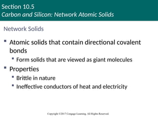 Section 10.5
Carbon and Silicon: Network Atomic Solids
Copyright ©2017 Cengage Learning. All Rights Reserved.
Network Solids
 Atomic solids that contain directional covalent
bonds
 Form solids that are viewed as giant molecules
 Properties
 Brittle in nature
 Ineffective conductors of heat and electricity
 