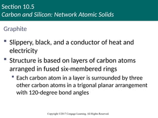 Section 10.5
Carbon and Silicon: Network Atomic Solids
Copyright ©2017 Cengage Learning. All Rights Reserved.
Graphite
 Slippery, black, and a conductor of heat and
electricity
 Structure is based on layers of carbon atoms
arranged in fused six-membered rings
 Each carbon atom in a layer is surrounded by three
other carbon atoms in a trigonal planar arrangement
with 120-degree bond angles
 