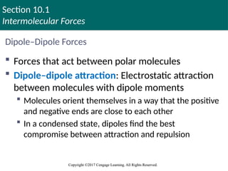 Section 10.1
Intermolecular Forces
Copyright ©2017 Cengage Learning. All Rights Reserved.
Copyright ©2017 Cengage Learning. All Rights Reserved.
Dipole–Dipole Forces
 Forces that act between polar molecules
 Dipole–dipole attraction: Electrostatic attraction
between molecules with dipole moments
 Molecules orient themselves in a way that the positive
and negative ends are close to each other
 In a condensed state, dipoles find the best
compromise between attraction and repulsion
 