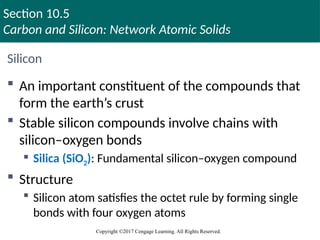 Section 10.5
Carbon and Silicon: Network Atomic Solids
Copyright ©2017 Cengage Learning. All Rights Reserved.
Silicon
 An important constituent of the compounds that
form the earth’s crust
 Stable silicon compounds involve chains with
silicon–oxygen bonds
 Silica (SiO2): Fundamental silicon–oxygen compound
 Structure
 Silicon atom satisfies the octet rule by forming single
bonds with four oxygen atoms
 
