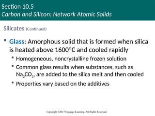 Section 10.5
Carbon and Silicon: Network Atomic Solids
Copyright ©2017 Cengage Learning. All Rights Reserved.
Silicates (Continued)
 Glass: Amorphous solid that is formed when silica
is heated above 1600°C and cooled rapidly
 Homogeneous, noncrystalline frozen solution
 Common glass results when substances, such as
Na2CO3, are added to the silica melt and then cooled
 Properties vary based on the additives
 
